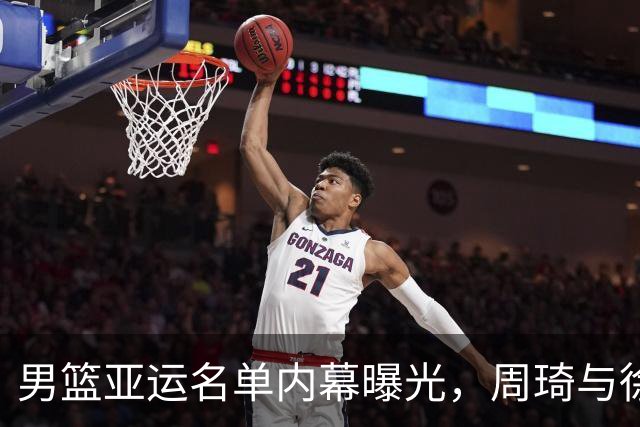 男篮亚运名单内幕曝光，周琦与徐杰均未获征召